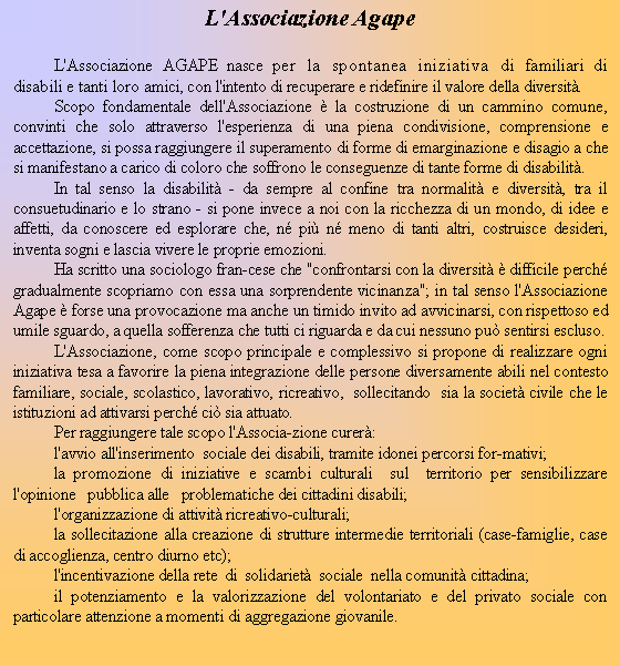 Casella di testo: L'Associazione AgapeL'Associazione AGAPE nasce per la spontanea iniziativa di familiari di disabili e tanti loro amici, con l'intento di recuperare e ridefinire il valore della diversit.Scopo fondamentale dell'Associazione  la costruzione di un cammino comune, convinti che solo attraverso l'esperienza di una piena condivisione, comprensione e accettazione, si possa raggiungere il superamento di forme di emarginazione e disagio a che si manifestano a carico di coloro che soffrono le conseguenze di tante forme di disabilit.In tal senso la disabilit - da sempre al confine tra normalit e diversit, tra il consuetudinario e lo strano - si pone invece a noi con la ricchezza di un mondo, di idee e affetti, da conoscere ed esplorare che, n pi n meno di tanti altri, costruisce desideri, inventa sogni e lascia vivere le proprie emozioni.Ha scritto una sociologo francese che "confrontarsi con la diversit  difficile perch gradualmente scopriamo con essa una sorprendente vicinanza"; in tal senso l'Associazione Agape  forse una provocazione ma anche un timido invito ad avvicinarsi, con rispettoso ed umile sguardo, a quella sofferenza che tutti ci riguarda e da cui nessuno pu sentirsi escluso.L'Associazione, come scopo principale e complessivo si propone di realizzare ogni iniziativa tesa a favorire la piena integrazione delle persone diversamente abili nel contesto familiare, sociale, scolastico, lavorativo, ricreativo,  sollecitando  sia la societ civile che le istituzioni ad attivarsi perch ci sia attuato.Per raggiungere tale scopo l'Associazione curer:l'avvio all'inserimento  sociale dei disabili, tramite idonei percorsi formativi;la promozione di iniziative e scambi culturali  sul  territorio per sensibilizzare l'opinione   pubblica alle   problematiche dei cittadini disabili;l'organizzazione di attivit ricreativo-culturali;la sollecitazione alla creazione di strutture intermedie territoriali (case-famiglie, case di accoglienza, centro diurno etc);l'incentivazione della rete  di  solidariet  sociale  nella comunit cittadina;il potenziamento e la valorizzazione del volontariato e del privato sociale con particolare attenzione a momenti di aggregazione giovanile.